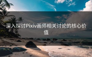 深入探讨Pixiv画师相关讨论的核心价值