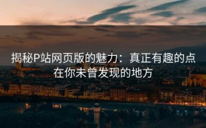 揭秘P站网页版的魅力：真正有趣的点在你未曾发现的地方