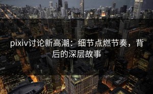 pixiv讨论新高潮：细节点燃节奏，背后的深层故事