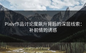 Pixiv作品讨论度飙升背后的深层线索：补前情的诱惑