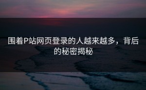 围着P站网页登录的人越来越多，背后的秘密揭秘