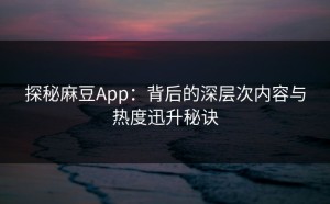 探秘麻豆App：背后的深层次内容与热度迅升秘诀