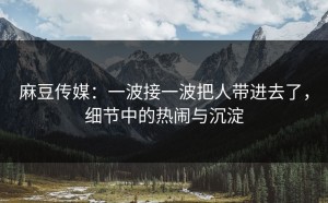 麻豆传媒：一波接一波把人带进去了，细节中的热闹与沉淀