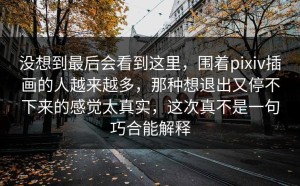 没想到最后会看到这里，围着pixiv插画的人越来越多，那种想退出又停不下来的感觉太真实，这次真不是一句巧合能解释