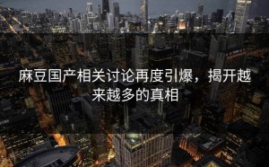 麻豆国产相关讨论再度引爆，揭开越来越多的真相