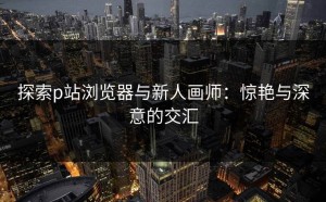 探索p站浏览器与新人画师：惊艳与深意的交汇