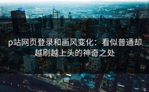 p站网页登录和画风变化：看似普通却越刷越上头的神奇之处