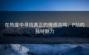 在热度中寻找真正的情感共鸣：P站的独特魅力