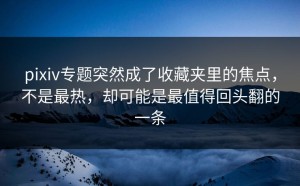 pixiv专题突然成了收藏夹里的焦点，不是最热，却可能是最值得回头翻的一条
