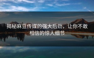 揭秘麻豆传媒的强大后劲，让你不敢相信的惊人细节