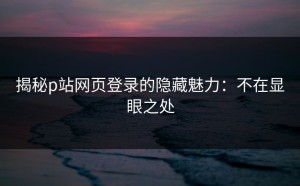 揭秘p站网页登录的隐藏魅力：不在显眼之处