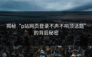揭秘“p站网页登录不声不响顶话题”的背后秘密