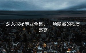 深入探秘麻豆全集：一场隐藏的视觉盛宴