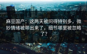 麻豆国产：这两天被问得特别多，微妙情绪被带出来了，细节哪里被忽略了？