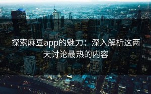 探索麻豆app的魅力：深入解析这两天讨论最热的内容