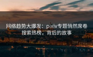 网络趋势大爆发：pixiv专题悄然席卷搜索热榜，背后的故事