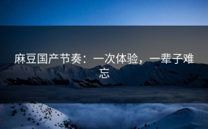 麻豆国产节奏：一次体验，一辈子难忘