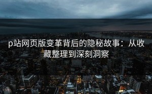 p站网页版变革背后的隐秘故事：从收藏整理到深刻洞察