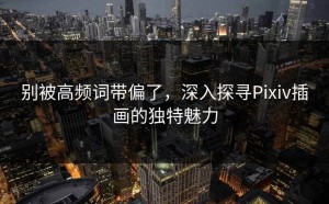 别被高频词带偏了，深入探寻Pixiv插画的独特魅力