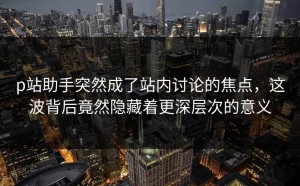 p站助手突然成了站内讨论的焦点，这波背后竟然隐藏着更深层次的意义