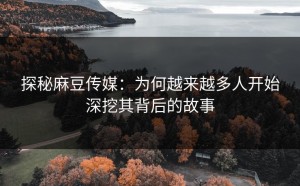 探秘麻豆传媒：为何越来越多人开始深挖其背后的故事