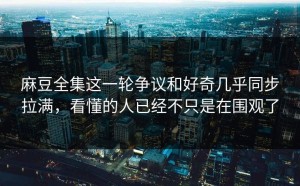 麻豆全集这一轮争议和好奇几乎同步拉满，看懂的人已经不只是在围观了