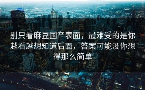 别只看麻豆国产表面，最难受的是你越看越想知道后面，答案可能没你想得那么简单
