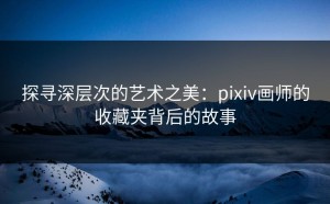 探寻深层次的艺术之美：pixiv画师的收藏夹背后的故事