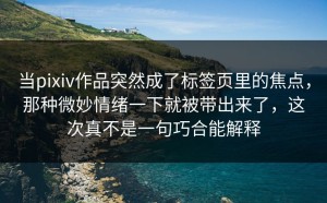 当pixiv作品突然成了标签页里的焦点，那种微妙情绪一下就被带出来了，这次真不是一句巧合能解释
