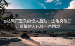 p站网页登录的惊人后劲：边角突破口，看懂的人已经不再围观
