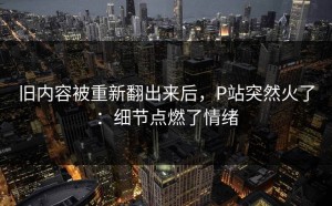 旧内容被重新翻出来后，P站突然火了：细节点燃了情绪