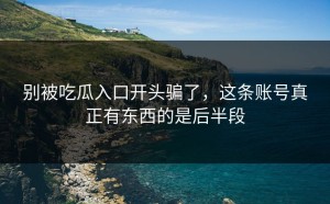 别被吃瓜入口开头骗了，这条账号真正有东西的是后半段