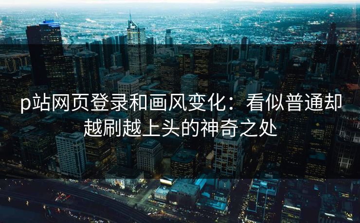 p站网页登录和画风变化：看似普通却越刷越上头的神奇之处