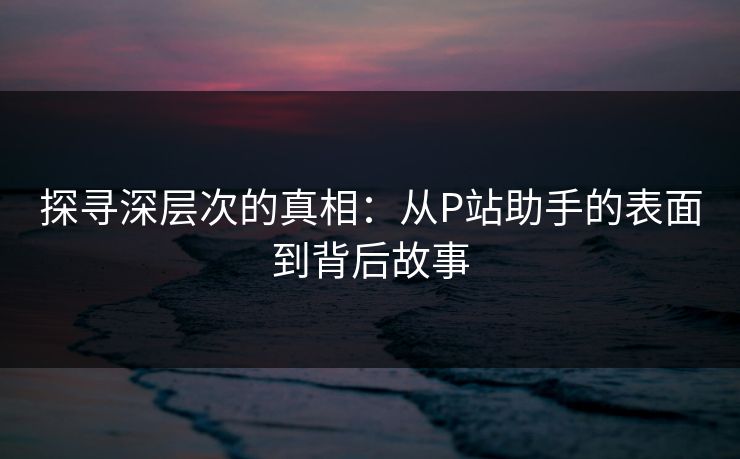 探寻深层次的真相:从P站助手的表面到背后故事 探寻深层次的真相:从P站助手的表面到背后故事