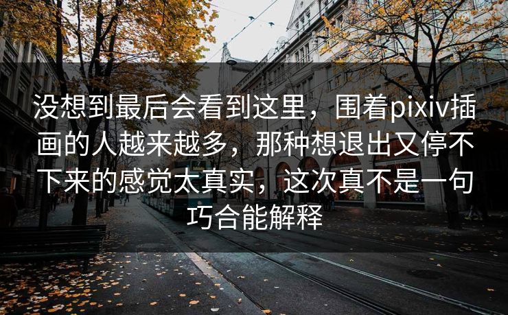 没想到最后会看到这里，围着pixiv插画的人越来越多，那种想退出又停不下来的感觉太真实，这次真不是一句巧合能解释