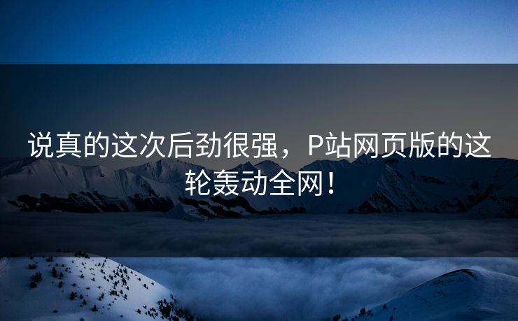 说真的这次后劲很强，P站网页版的这轮轰动全网！