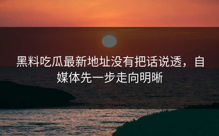 黑料吃瓜最新地址没有把话说透，自媒体先一步走向明晰