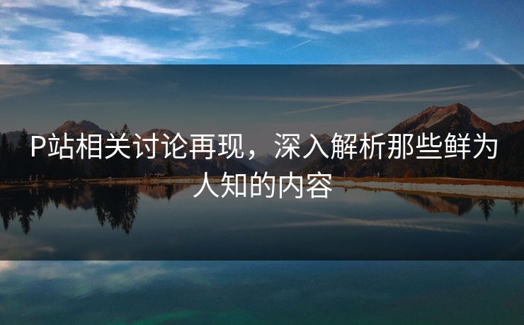P站相关讨论再现，深入解析那些鲜为人知的内容