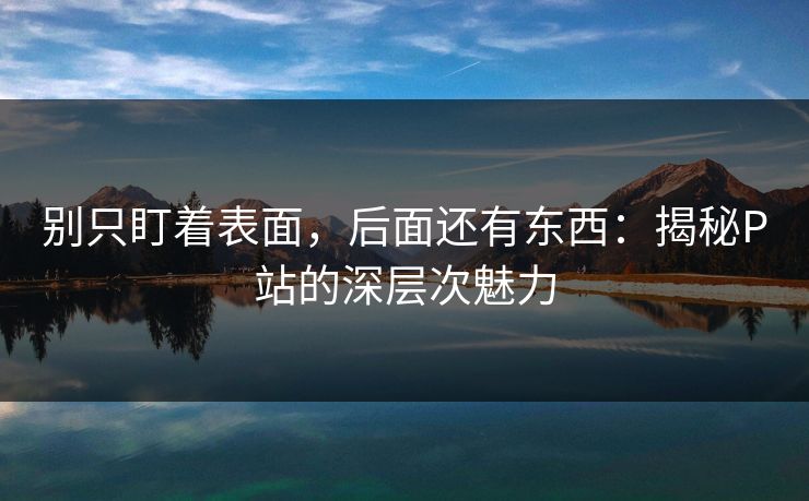 别只盯着表面，后面还有东西：揭秘P站的深层次魅力