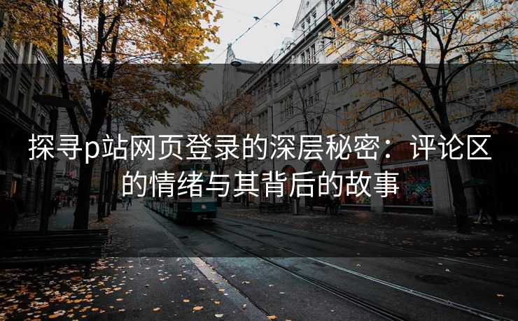 探寻p站网页登录的深层秘密:评论区的情绪与其背后的故事 探寻p站网页登录的深层秘密:评论区的情绪与其背后的故事