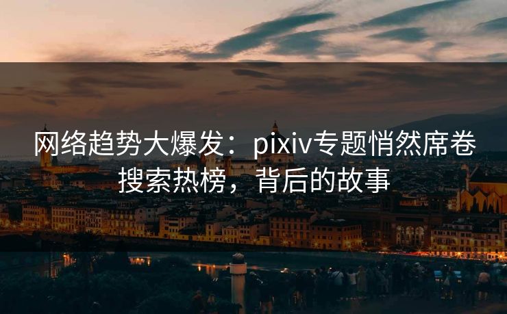 网络趋势大爆发：pixiv专题悄然席卷搜索热榜，背后的故事