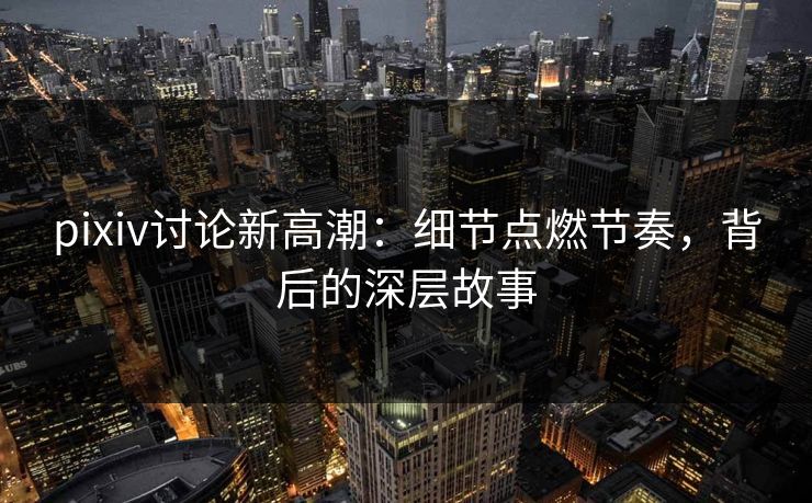 pixiv讨论新高潮：细节点燃节奏，背后的深层故事