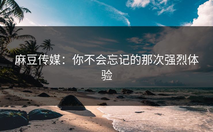 麻豆传媒:你不会忘记的那次强烈体验 麻豆传媒:你不会忘记的那次强烈体验