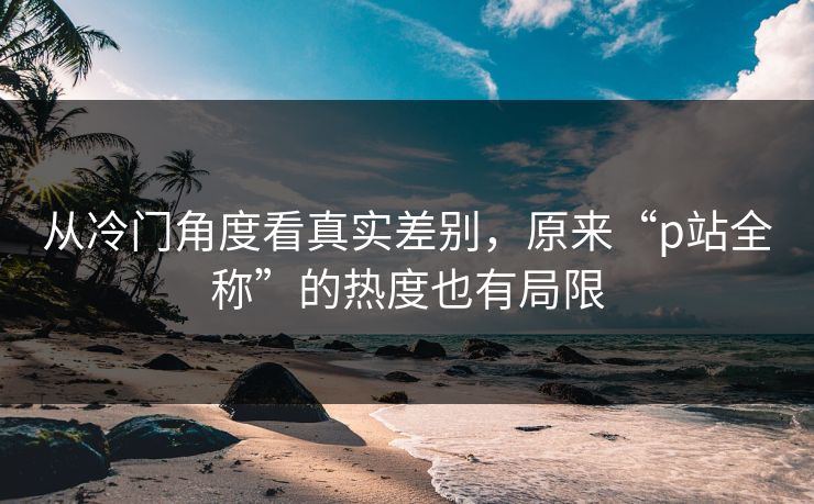 从冷门角度看真实差别，原来“p站全称”的热度也有局限