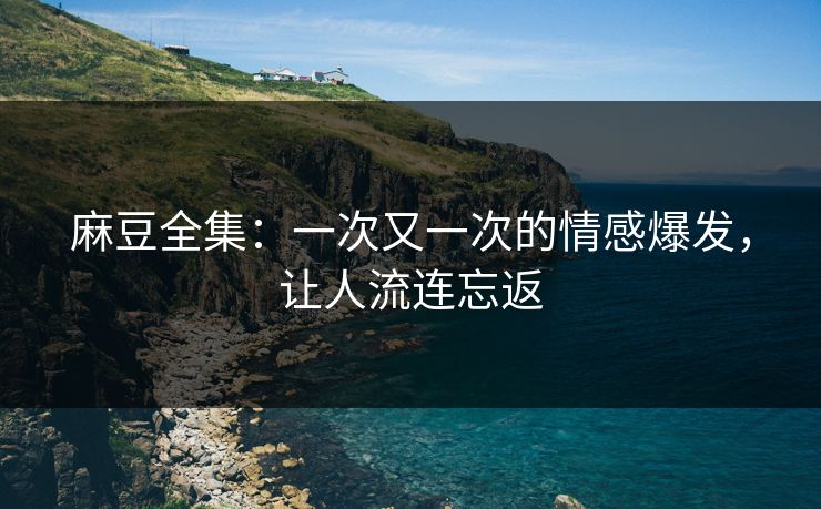 麻豆全集:一次又一次的情感爆发,让人流连忘返 麻豆全集:一次又一次的情感爆发,让人流连忘返