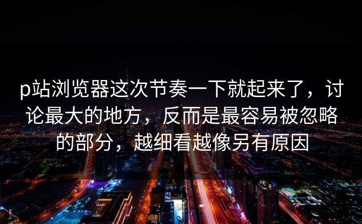 p站浏览器这次节奏一下就起来了，讨论最大的地方，反而是最容易被忽略的部分，越细看越像另有原因