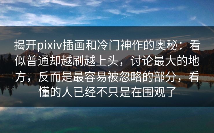 揭开pixiv插画和冷门神作的奥秘：看似普通却越刷越上头，讨论最大的地方，反而是最容易被忽略的部分，看懂的人已经不只是在围观了