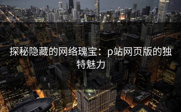 探秘隐藏的网络瑰宝:p站网页版的独特魅力 探秘隐藏的网络瑰宝:p站网页版的独特魅力