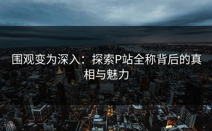围观变为深入:探索P站全称背后的真相与魅力 围观变为深入:探索P站全称背后的真相与魅力
