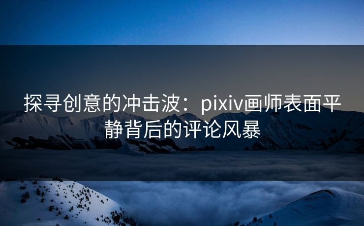 探寻创意的冲击波：pixiv画师表面平静背后的评论风暴